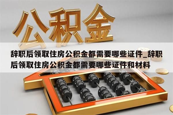 辞职后领取住房公积金都需要哪些证件_辞职后领取住房公积金都需要哪些证件和材料